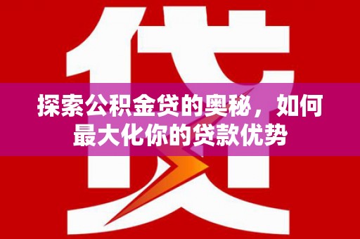 江川探索公积金贷的奥秘，如何最大化你的贷款优势