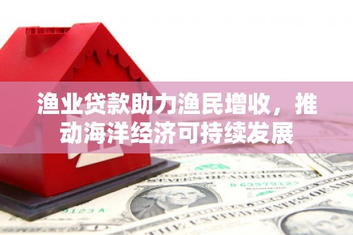 江川渔业贷款助力渔民增收，推动海洋经济可持续发展