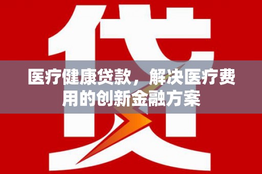 江川医疗健康贷款，解决医疗费用的创新金融方案