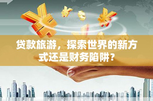 江川贷款旅游，探索世界的新方式还是财务陷阱？